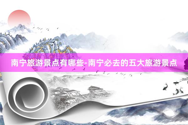 南宁旅游景点有哪些-南宁必去的五大旅游景点