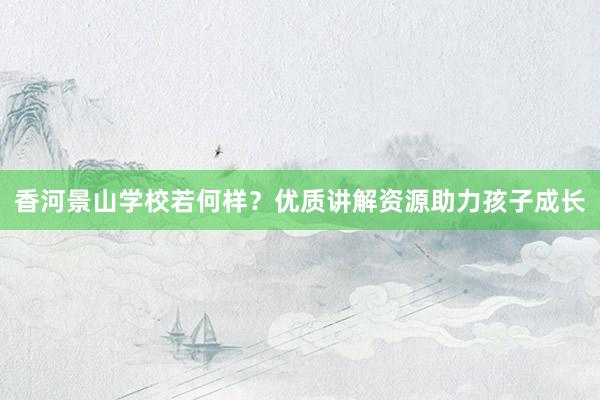 香河景山学校若何样？优质讲解资源助力孩子成长