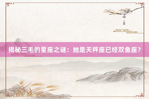 揭秘三毛的星座之谜：她是天秤座已经双鱼座？