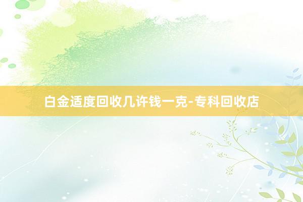 白金适度回收几许钱一克-专科回收店