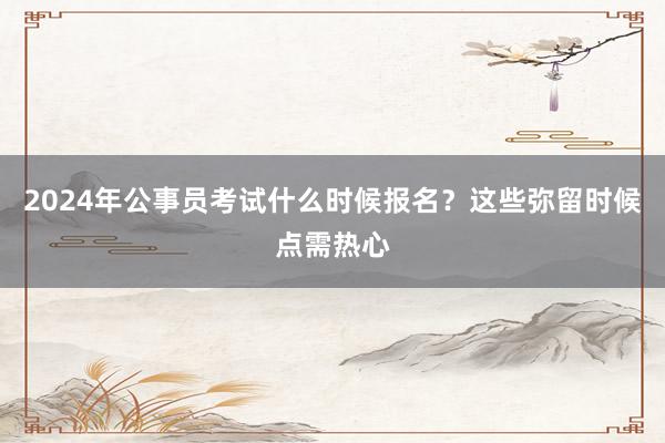 2024年公事员考试什么时候报名？这些弥留时候点需热心