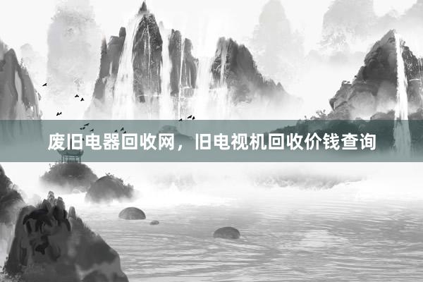 废旧电器回收网，旧电视机回收价钱查询