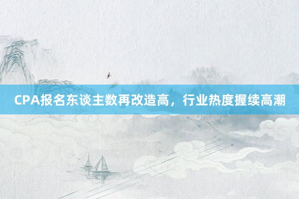 CPA报名东谈主数再改造高，行业热度握续高潮