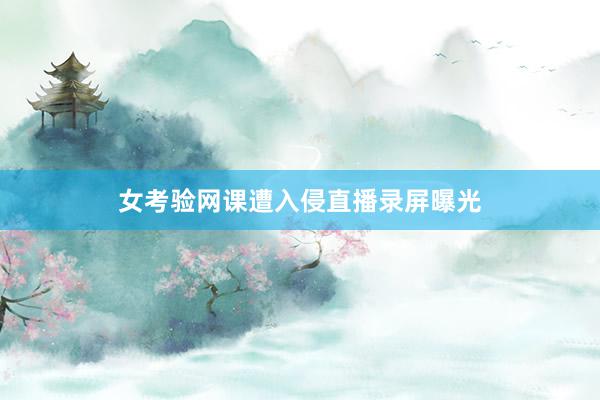 女考验网课遭入侵直播录屏曝光