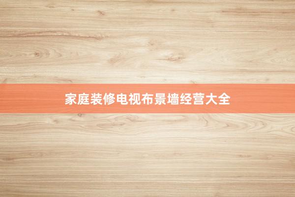 家庭装修电视布景墙经营大全